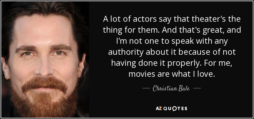 A lot of actors say that theater's the thing for them. And that's great, and I'm not one to speak with any authority about it because of not having done it properly. For me, movies are what I love. - Christian Bale