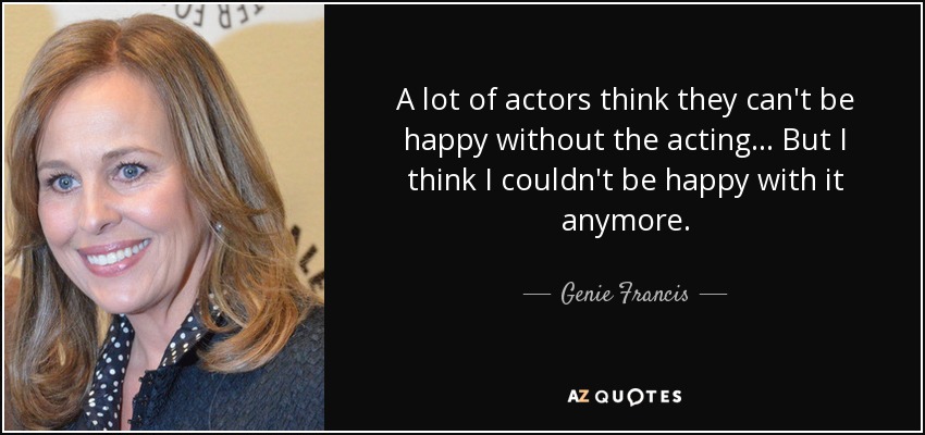 A lot of actors think they can't be happy without the acting... But I think I couldn't be happy with it anymore. - Genie Francis