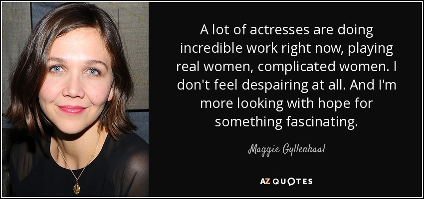 A lot of actresses are doing incredible work right now, playing real women, complicated women. I don't feel despairing at all. And I'm more looking with hope for something fascinating. - Maggie Gyllenhaal