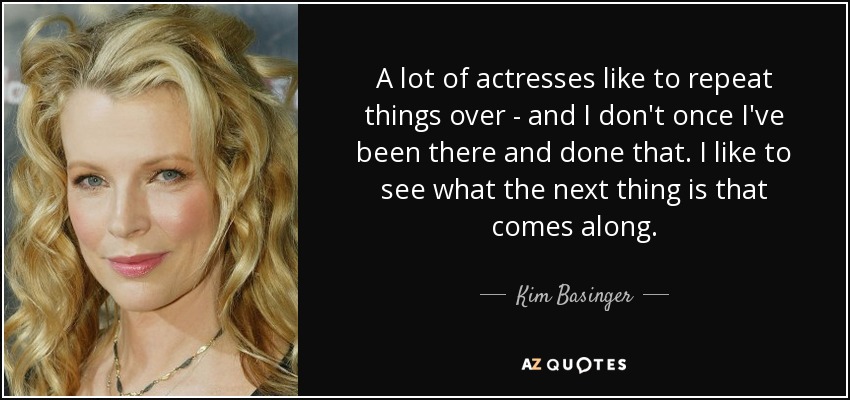 A lot of actresses like to repeat things over - and I don't once I've been there and done that. I like to see what the next thing is that comes along. - Kim Basinger