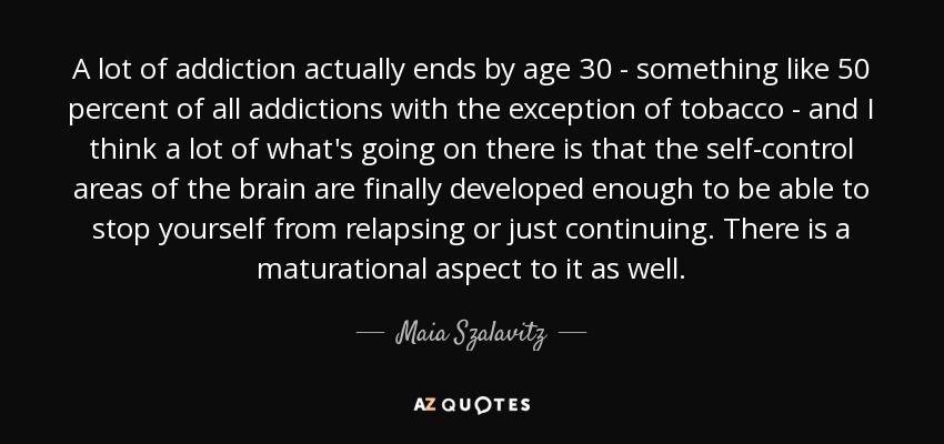 A lot of addiction actually ends by age 30 - something like 50 percent of all addictions with the exception of tobacco - and I think a lot of what's going on there is that the self-control areas of the brain are finally developed enough to be able to stop yourself from relapsing or just continuing. There is a maturational aspect to it as well. - Maia Szalavitz