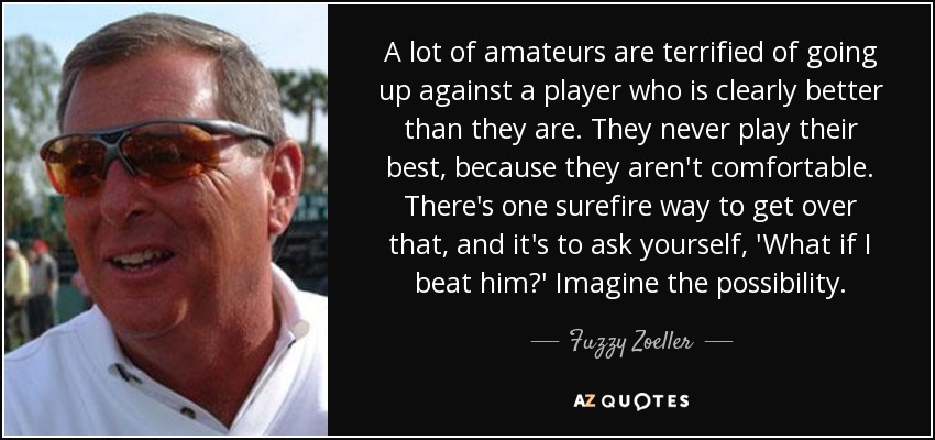 A lot of amateurs are terrified of going up against a player who is clearly better than they are. They never play their best, because they aren't comfortable. There's one surefire way to get over that, and it's to ask yourself, 'What if I beat him?' Imagine the possibility. - Fuzzy Zoeller