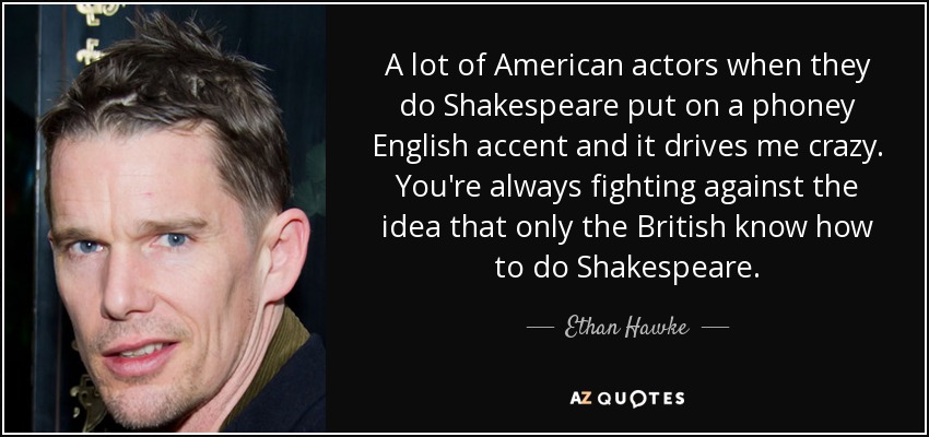 A lot of American actors when they do Shakespeare put on a phoney English accent and it drives me crazy. You're always fighting against the idea that only the British know how to do Shakespeare. - Ethan Hawke