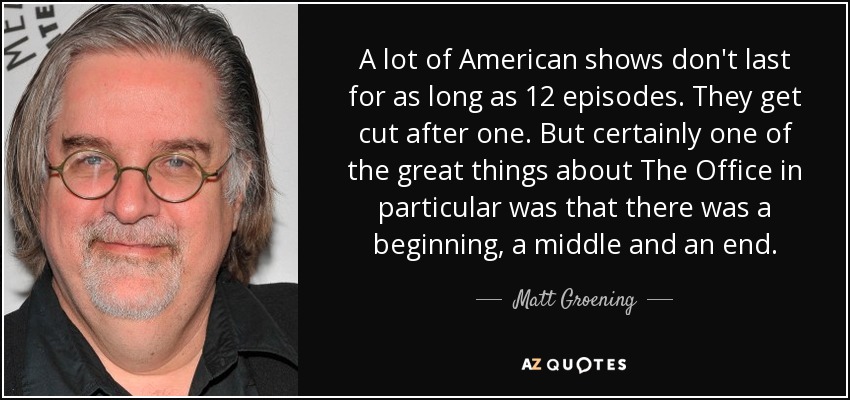 A lot of American shows don't last for as long as 12 episodes. They get cut after one. But certainly one of the great things about The Office in particular was that there was a beginning, a middle and an end. - Matt Groening