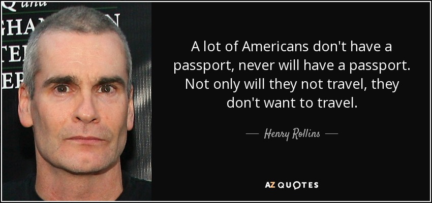 A lot of Americans don't have a passport, never will have a passport. Not only will they not travel, they don't want to travel. - Henry Rollins