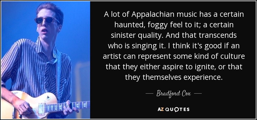 A lot of Appalachian music has a certain haunted, foggy feel to it; a certain sinister quality. And that transcends who is singing it. I think it's good if an artist can represent some kind of culture that they either aspire to ignite, or that they themselves experience. - Bradford Cox