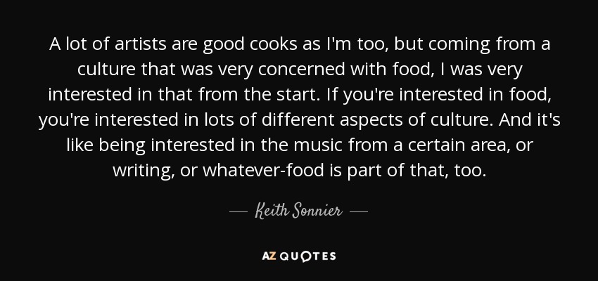 A lot of artists are good cooks as I'm too, but coming from a culture that was very concerned with food, I was very interested in that from the start. If you're interested in food, you're interested in lots of different aspects of culture. And it's like being interested in the music from a certain area, or writing, or whatever-food is part of that, too. - Keith Sonnier