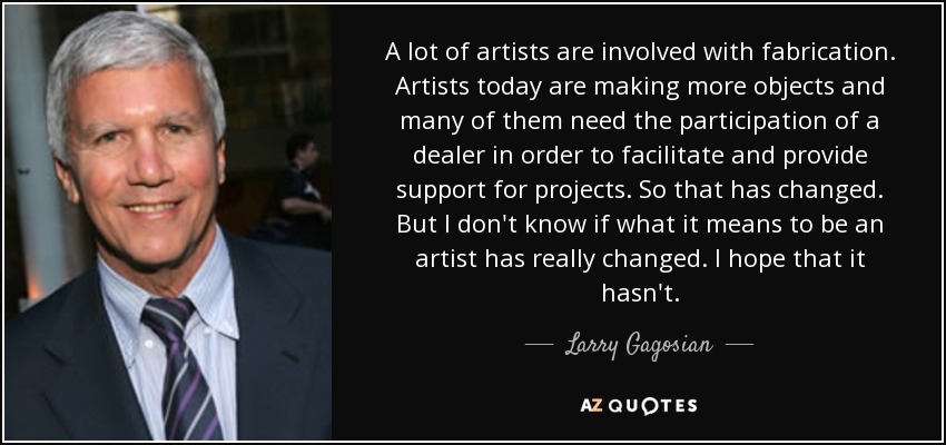 A lot of artists are involved with fabrication. Artists today are making more objects and many of them need the participation of a dealer in order to facilitate and provide support for projects. So that has changed. But I don't know if what it means to be an artist has really changed. I hope that it hasn't. - Larry Gagosian