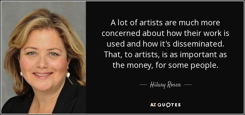 A lot of artists are much more concerned about how their work is used and how it's disseminated. That, to artists, is as important as the money, for some people. - Hilary Rosen