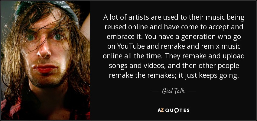 A lot of artists are used to their music being reused online and have come to accept and embrace it. You have a generation who go on YouTube and remake and remix music online all the time. They remake and upload songs and videos, and then other people remake the remakes; it just keeps going. - Girl Talk