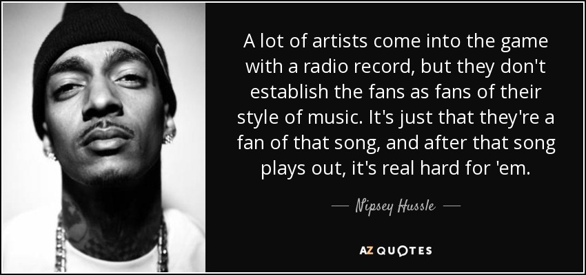 A lot of artists come into the game with a radio record, but they don't establish the fans as fans of their style of music. It's just that they're a fan of that song, and after that song plays out, it's real hard for 'em. - Nipsey Hussle