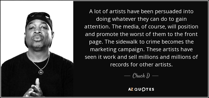 A lot of artists have been persuaded into doing whatever they can do to gain attention. The media, of course, will position and promote the worst of them to the front page. The sidewalk to crime becomes the marketing campaign. These artists have seen it work and sell millions and millions of records for other artists. - Chuck D