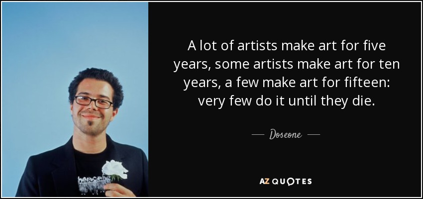 A lot of artists make art for five years, some artists make art for ten years, a few make art for fifteen: very few do it until they die. - Doseone