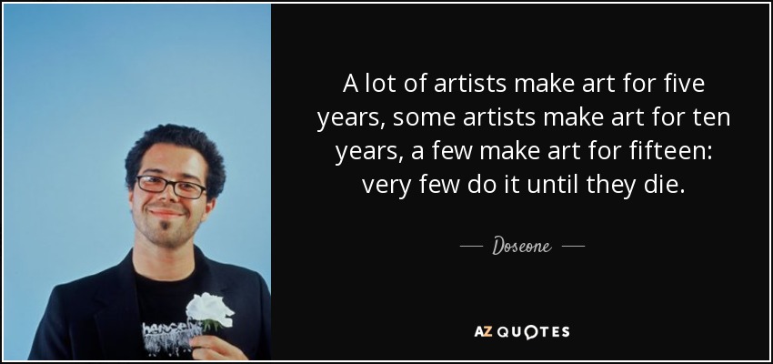 A lot of artists make art for five years, some artists make art for ten years, a few make art for fifteen: very few do it until they die. - Doseone
