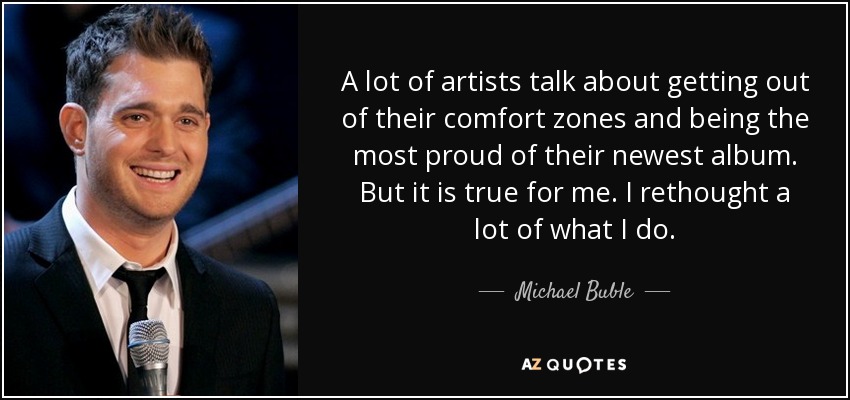 A lot of artists talk about getting out of their comfort zones and being the most proud of their newest album. But it is true for me. I rethought a lot of what I do. - Michael Buble