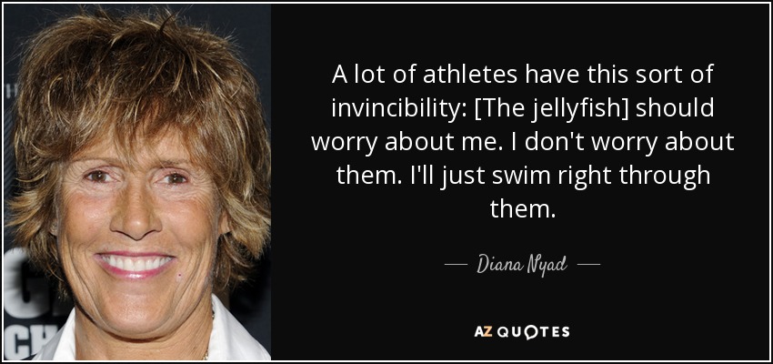 A lot of athletes have this sort of invincibility: [The jellyfish] should worry about me. I don't worry about them. I'll just swim right through them. - Diana Nyad