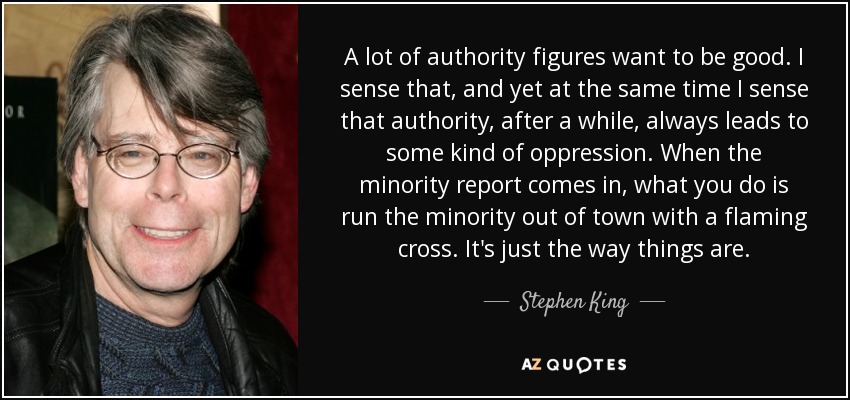 A lot of authority figures want to be good. I sense that, and yet at the same time I sense that authority, after a while, always leads to some kind of oppression. When the minority report comes in, what you do is run the minority out of town with a flaming cross. It's just the way things are. - Stephen King