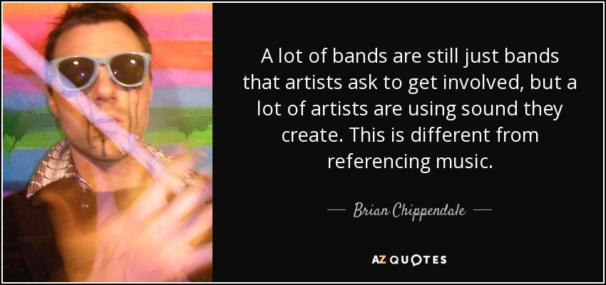 A lot of bands are still just bands that artists ask to get involved, but a lot of artists are using sound they create. This is different from referencing music. - Brian Chippendale