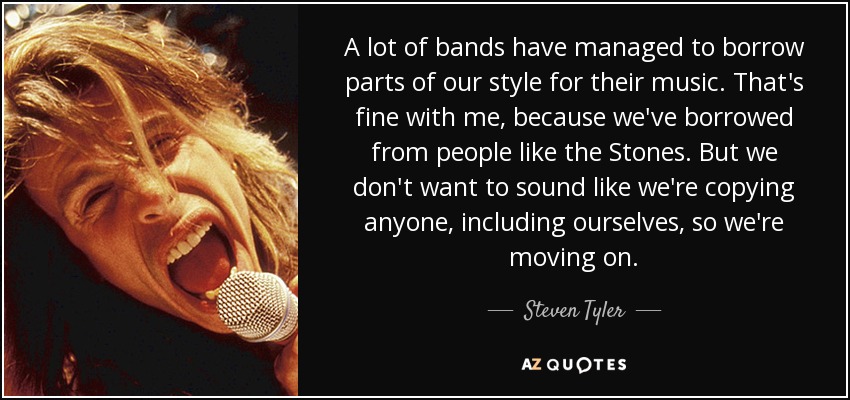 A lot of bands have managed to borrow parts of our style for their music. That's fine with me, because we've borrowed from people like the Stones. But we don't want to sound like we're copying anyone, including ourselves, so we're moving on. - Steven Tyler