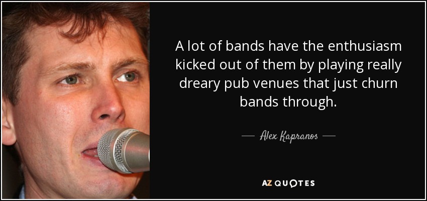 A lot of bands have the enthusiasm kicked out of them by playing really dreary pub venues that just churn bands through. - Alex Kapranos