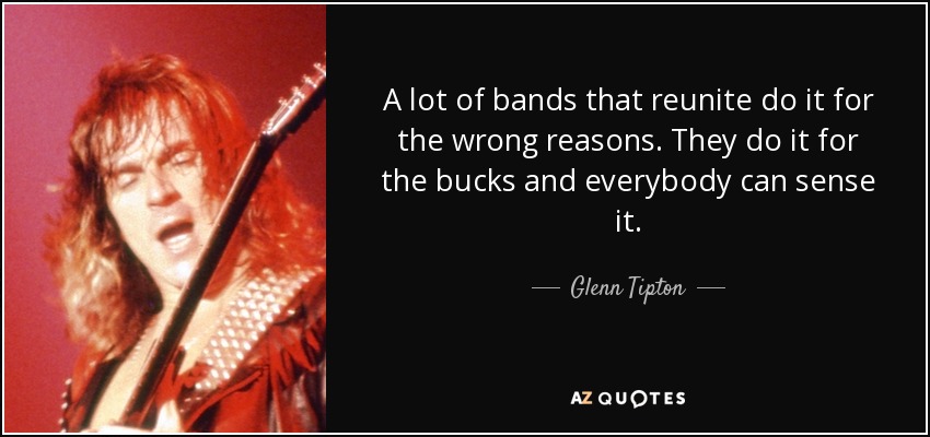 A lot of bands that reunite do it for the wrong reasons. They do it for the bucks and everybody can sense it. - Glenn Tipton
