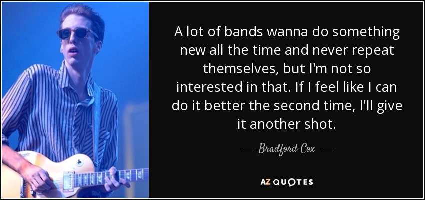 A lot of bands wanna do something new all the time and never repeat themselves, but I'm not so interested in that. If I feel like I can do it better the second time, I'll give it another shot. - Bradford Cox