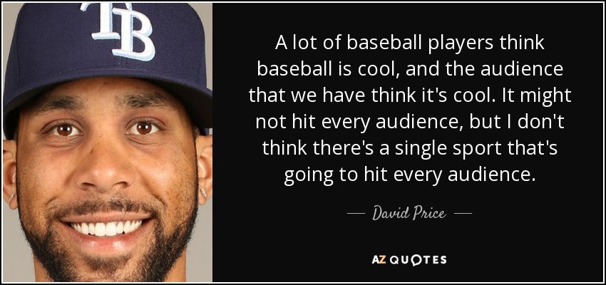 A lot of baseball players think baseball is cool, and the audience that we have think it's cool. It might not hit every audience, but I don't think there's a single sport that's going to hit every audience. - David Price