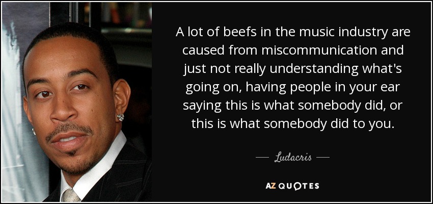 A lot of beefs in the music industry are caused from miscommunication and just not really understanding what's going on, having people in your ear saying this is what somebody did, or this is what somebody did to you. - Ludacris
