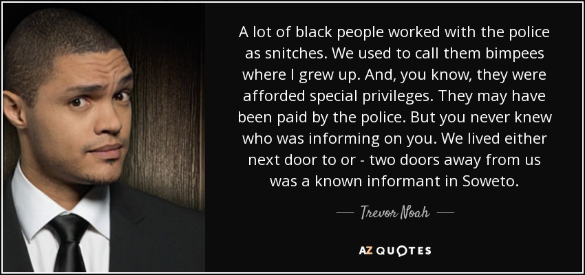 A lot of black people worked with the police as snitches. We used to call them bimpees where I grew up. And, you know, they were afforded special privileges. They may have been paid by the police. But you never knew who was informing on you. We lived either next door to or - two doors away from us was a known informant in Soweto. - Trevor Noah