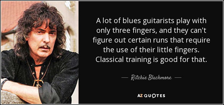 A lot of blues guitarists play with only three fingers, and they can't figure out certain runs that require the use of their little fingers. Classical training is good for that. - Ritchie Blackmore