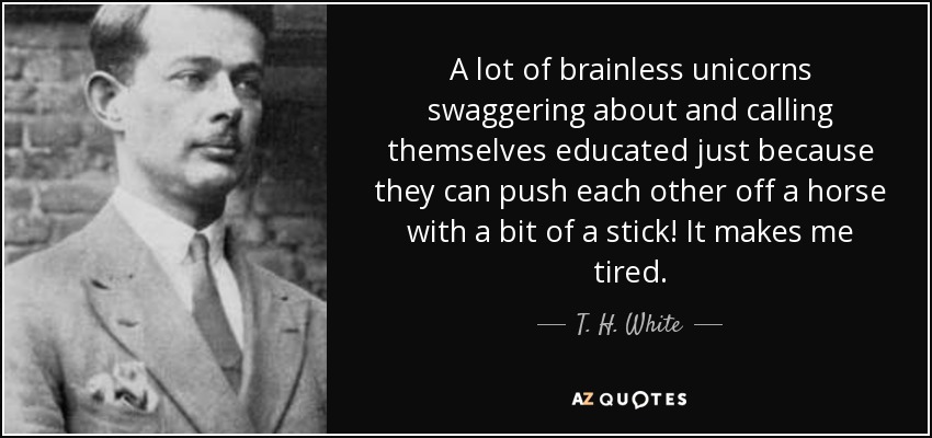 A lot of brainless unicorns swaggering about and calling themselves educated just because they can push each other off a horse with a bit of a stick! It makes me tired. - T. H. White