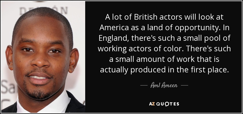A lot of British actors will look at America as a land of opportunity. In England, there's such a small pool of working actors of color. There's such a small amount of work that is actually produced in the first place. - Aml Ameen