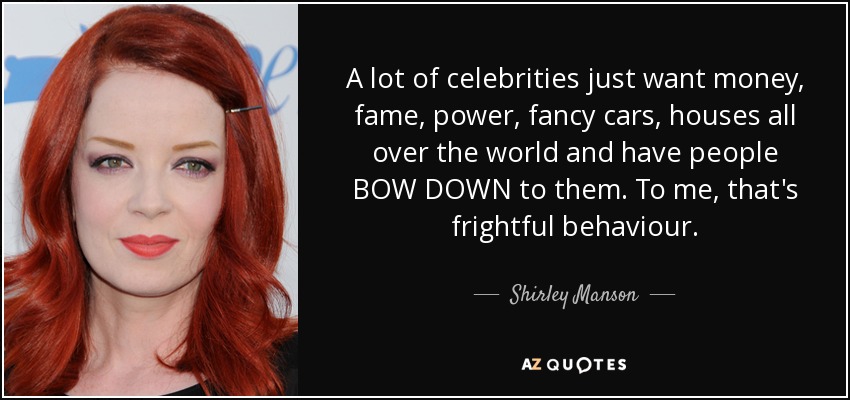 A lot of celebrities just want money, fame, power, fancy cars, houses all over the world and have people BOW DOWN to them. To me, that's frightful behaviour. - Shirley Manson