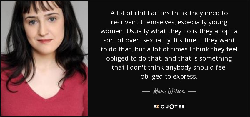 A lot of child actors think they need to re-invent themselves, especially young women. Usually what they do is they adopt a sort of overt sexuality. It's fine if they want to do that, but a lot of times I think they feel obliged to do that, and that is something that I don't think anybody should feel obliged to express. - Mara Wilson