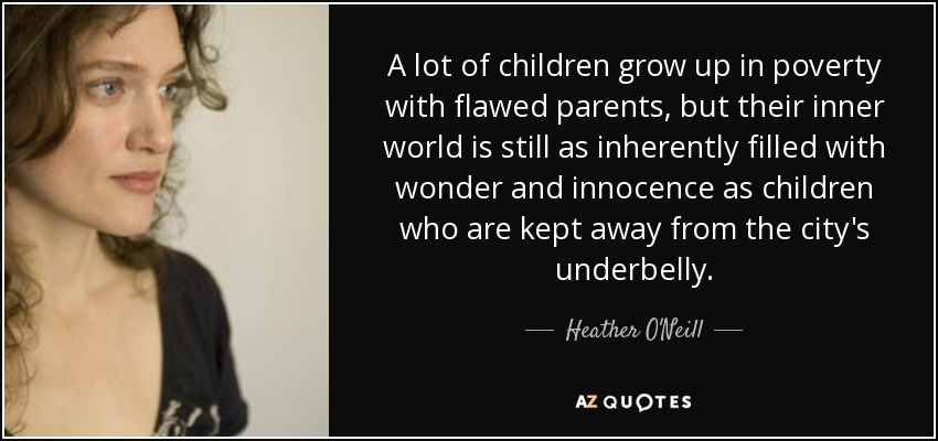 A lot of children grow up in poverty with flawed parents, but their inner world is still as inherently filled with wonder and innocence as children who are kept away from the city's underbelly. - Heather O'Neill
