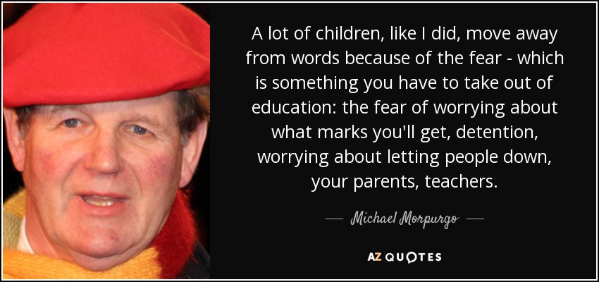 A lot of children, like I did, move away from words because of the fear - which is something you have to take out of education: the fear of worrying about what marks you'll get, detention, worrying about letting people down, your parents, teachers. - Michael Morpurgo