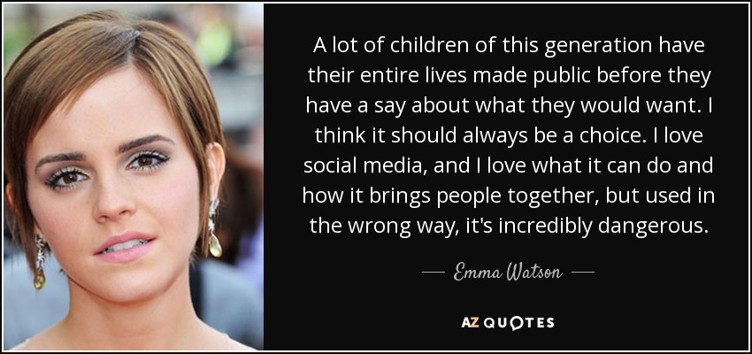 A lot of children of this generation have their entire lives made public before they have a say about what they would want. I think it should always be a choice. I love social media, and I love what it can do and how it brings people together, but used in the wrong way, it's incredibly dangerous. - Emma Watson