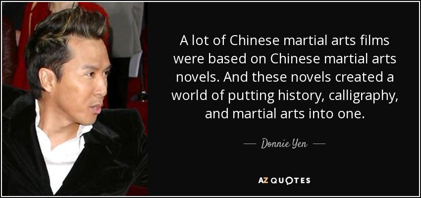 A lot of Chinese martial arts films were based on Chinese martial arts novels. And these novels created a world of putting history, calligraphy, and martial arts into one. - Donnie Yen