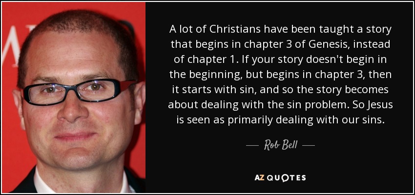 A lot of Christians have been taught a story that begins in chapter 3 of Genesis, instead of chapter 1. If your story doesn't begin in the beginning, but begins in chapter 3, then it starts with sin, and so the story becomes about dealing with the sin problem. So Jesus is seen as primarily dealing with our sins. - Rob Bell