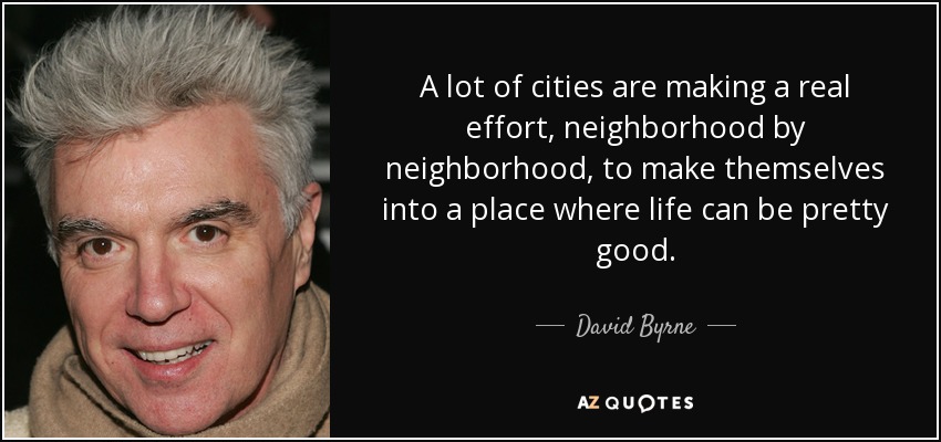 A lot of cities are making a real effort, neighborhood by neighborhood, to make themselves into a place where life can be pretty good. - David Byrne