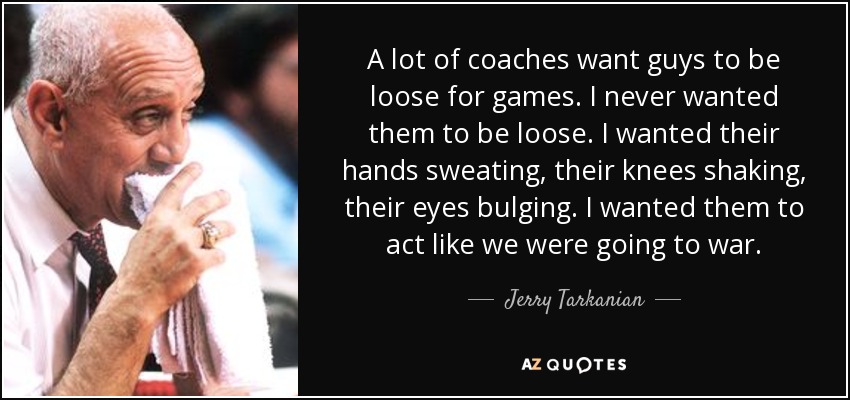 A lot of coaches want guys to be loose for games. I never wanted them to be loose. I wanted their hands sweating, their knees shaking, their eyes bulging. I wanted them to act like we were going to war. - Jerry Tarkanian