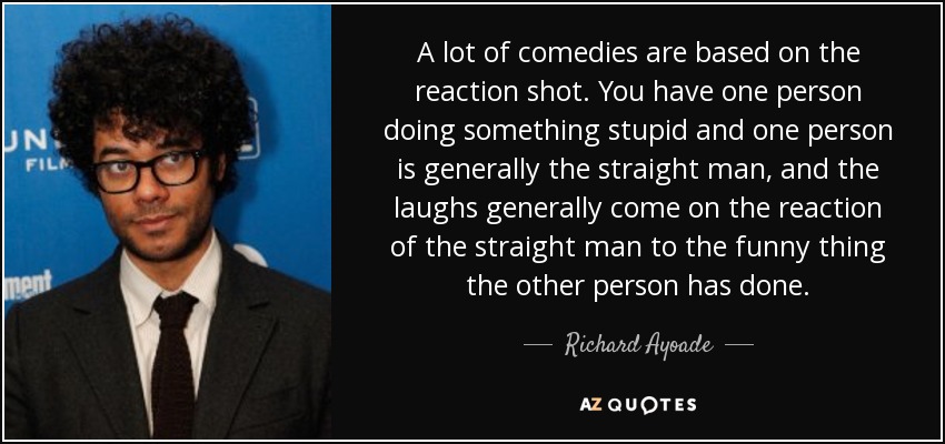 A lot of comedies are based on the reaction shot. You have one person doing something stupid and one person is generally the straight man, and the laughs generally come on the reaction of the straight man to the funny thing the other person has done. - Richard Ayoade