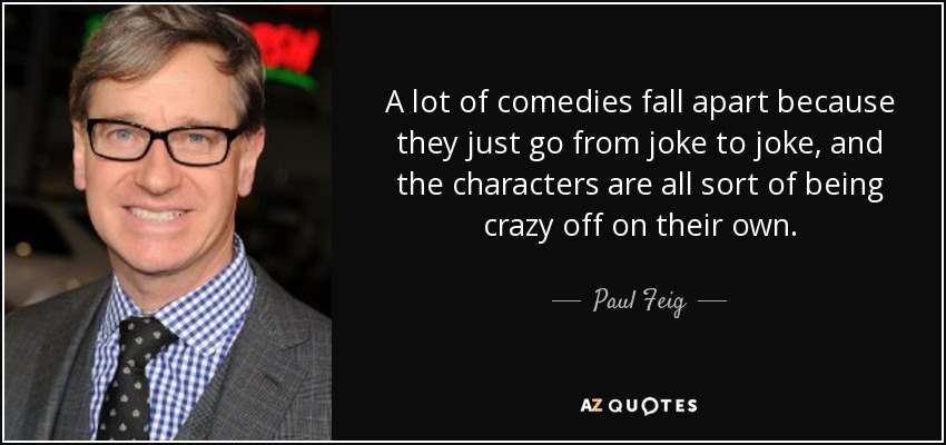 A lot of comedies fall apart because they just go from joke to joke, and the characters are all sort of being crazy off on their own. - Paul Feig