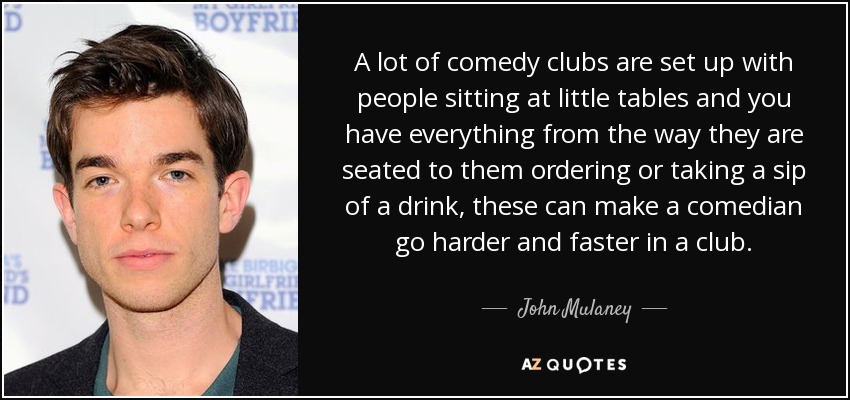 A lot of comedy clubs are set up with people sitting at little tables and you have everything from the way they are seated to them ordering or taking a sip of a drink, these can make a comedian go harder and faster in a club. - John Mulaney