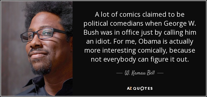 A lot of comics claimed to be political comedians when George W. Bush was in office just by calling him an idiot. For me, Obama is actually more interesting comically, because not everybody can figure it out. - W. Kamau Bell