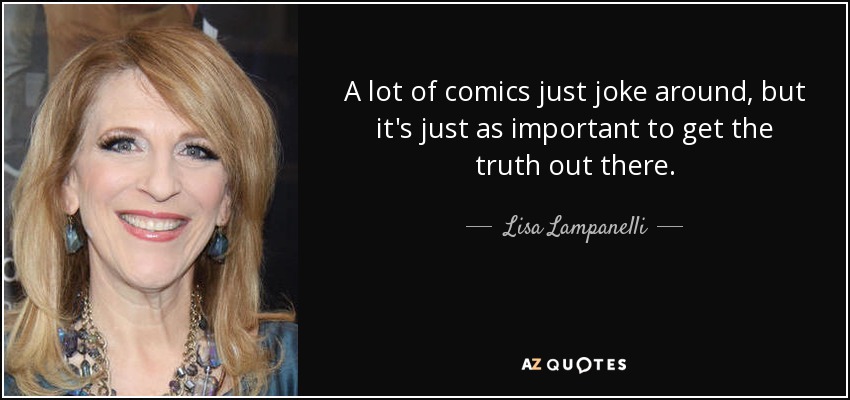 A lot of comics just joke around, but it's just as important to get the truth out there. - Lisa Lampanelli