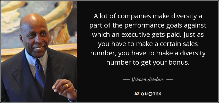 A lot of companies make diversity a part of the performance goals against which an executive gets paid. Just as you have to make a certain sales number, you have to make a diversity number to get your bonus. - Vernon Jordan