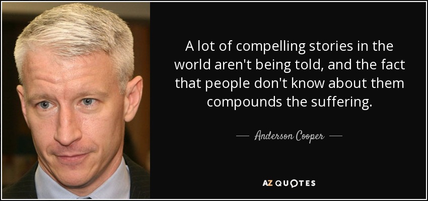 A lot of compelling stories in the world aren't being told, and the fact that people don't know about them compounds the suffering. - Anderson Cooper