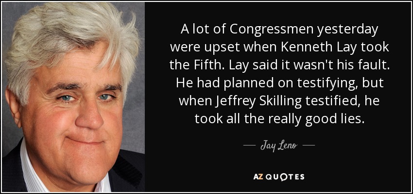 A lot of Congressmen yesterday were upset when Kenneth Lay took the Fifth. Lay said it wasn't his fault. He had planned on testifying, but when Jeffrey Skilling testified, he took all the really good lies. - Jay Leno