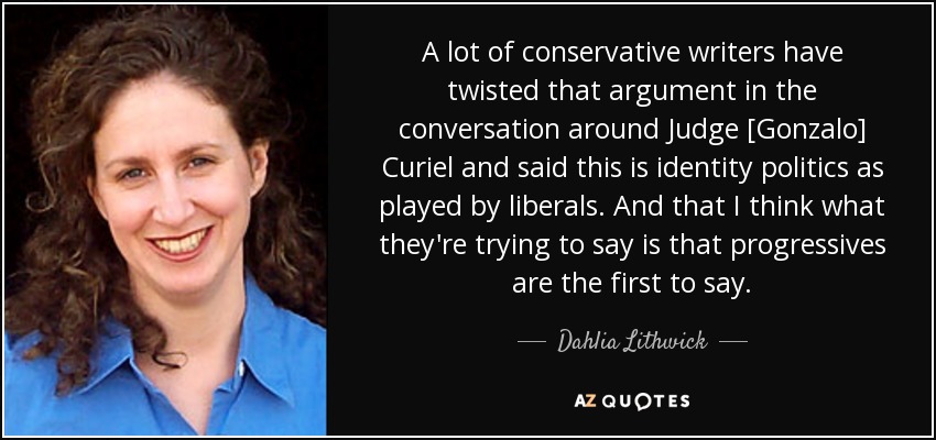 A lot of conservative writers have twisted that argument in the conversation around Judge [Gonzalo] Curiel and said this is identity politics as played by liberals. And that I think what they're trying to say is that progressives are the first to say. - Dahlia Lithwick